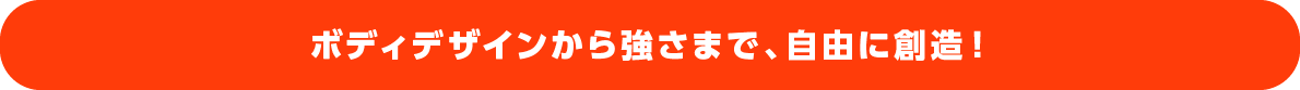 ボディデザインから強さまで、自由に創造！