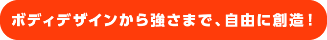 ボディデザインから強さまで、自由に創造！
